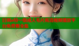 日韩a特一级成人毛片高清视频播放平台免费看全集