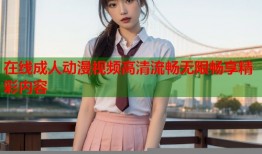 在线成人动漫视频高清流畅无限畅享精彩内容
