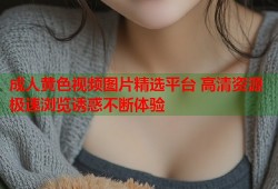 成人黄色视频图片精选平台 高清资源极速浏览诱惑不断体验