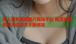 成人黄色视频图片精选平台 高清资源极速浏览诱惑不断体验