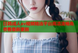 日韩成人av视频精选平台高清流畅免费看最新更新