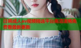 日韩成人av视频精选平台高清流畅免费看最新更新