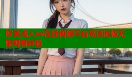 欧美成人av在线视频平台高清流畅无限观看体验