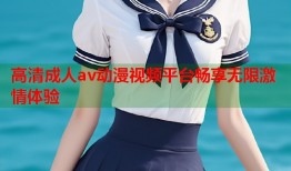 高清成人av动漫视频平台畅享无限激情体验