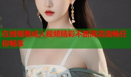 在线观看成人视频精彩不断高清流畅任你畅享