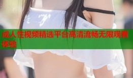 成人性视频精选平台高清流畅无限观看体验