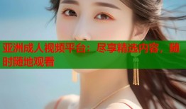 亚洲成人视频平台：尽享精选内容，随时随地观看