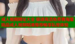 成人视频网址大全 极速高清免费看海量精品成人视频精准推荐畅享私密体验