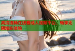 高清流畅在线看成人视频平台，畅享无限精彩体验