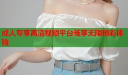 成人专享高清视频平台畅享无限精彩体验