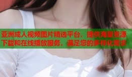 亚洲成人视频图片精选平台，提供海量资源下载和在线播放服务，满足您的多样化需求