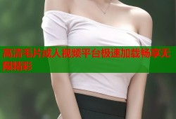 高清毛片成人视频平台极速加载畅享无限精彩