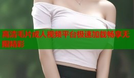 高清毛片成人视频平台极速加载畅享无限精彩