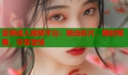 亚洲成人视频平台：精选影片，随时观看，尽享激情