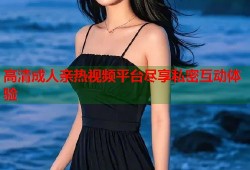 高清成人亲热视频平台尽享私密互动体验