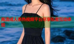 高清成人亲热视频平台尽享私密互动体验
