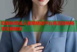 欧美免费成人视频精选平台高清流畅畅享无限精彩