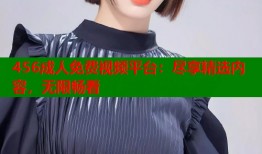 456成人免费视频平台：尽享精选内容，无限畅看