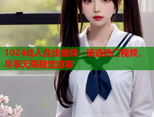 1024成人在线视频：精选热门视频，尽享无限视觉盛宴