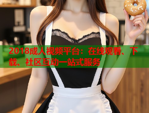 2018成人视频平台：在线观看、下载、社区互动一站式服务