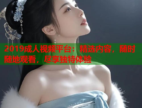 2019成人视频平台：精选内容，随时随地观看，尽享独特体验