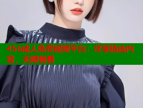 456成人免费视频平台：尽享精选内容，无限畅看