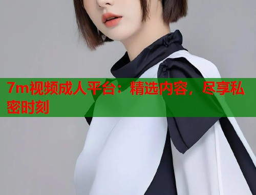 7m视频成人平台：精选内容，尽享私密时刻