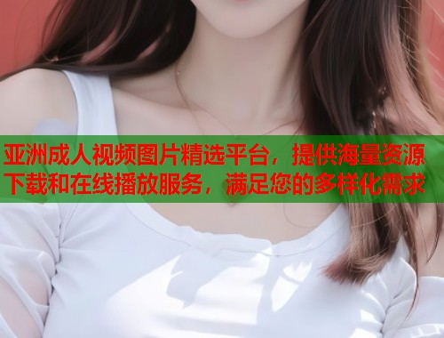 亚洲成人视频图片精选平台，提供海量资源下载和在线播放服务，满足您的多样化需求