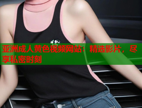 亚洲成人黄色视频网站：精选影片，尽享私密时刻