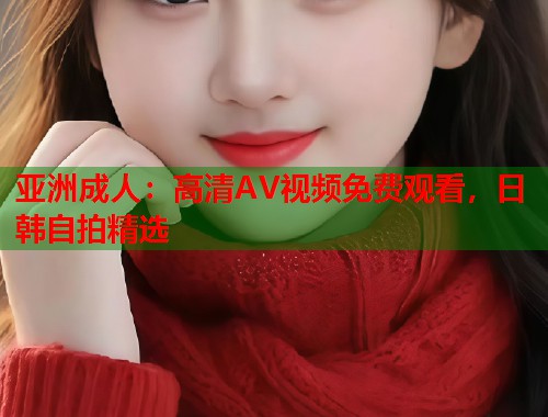 亚洲成人：高清AV视频免费观看，日韩自拍精选