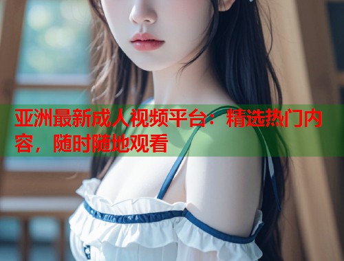 亚洲最新成人视频平台：精选热门内容，随时随地观看