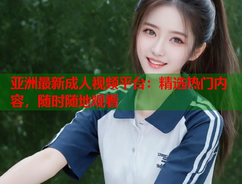 亚洲最新成人视频平台：精选热门内容，随时随地观看