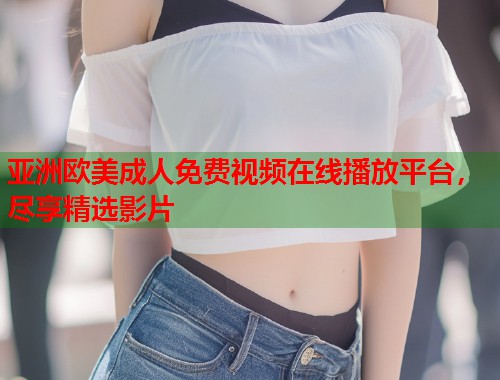 亚洲欧美成人免费视频在线播放平台，尽享精选影片