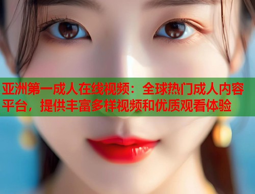 亚洲第一成人在线视频：全球热门成人内容平台，提供丰富多样视频和优质观看体验