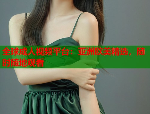 全球成人视频平台：亚洲欧美精选，随时随地观看