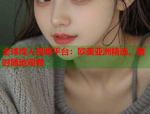 全球成人视频平台：欧美亚洲精选，随时随地观看