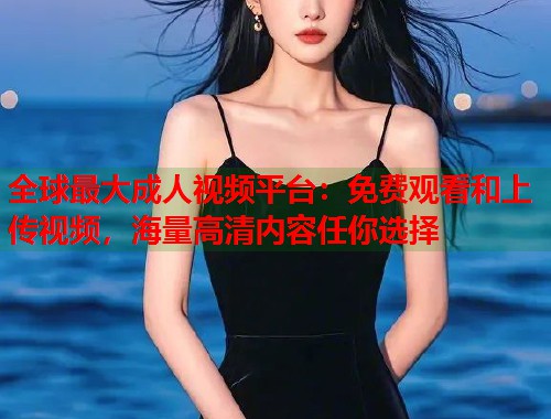 全球最大成人视频平台：免费观看和上传视频，海量高清内容任你选择