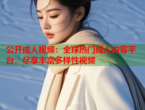 公开成人视频：全球热门成人内容平台，尽享丰富多样性视频