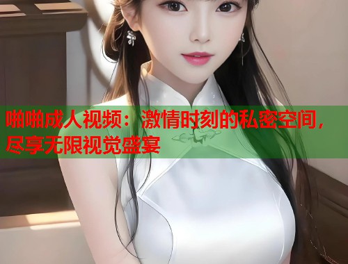 啪啪成人视频：激情时刻的私密空间，尽享无限视觉盛宴