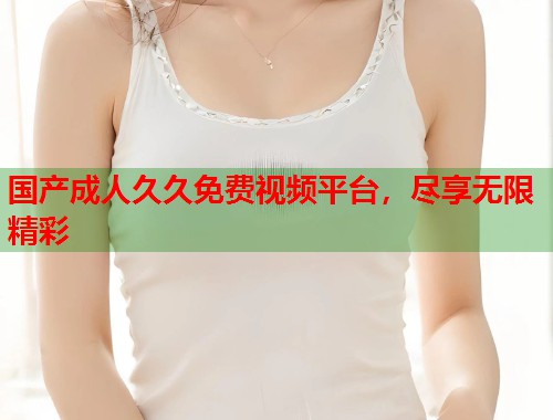国产成人久久免费视频平台，尽享无限精彩
