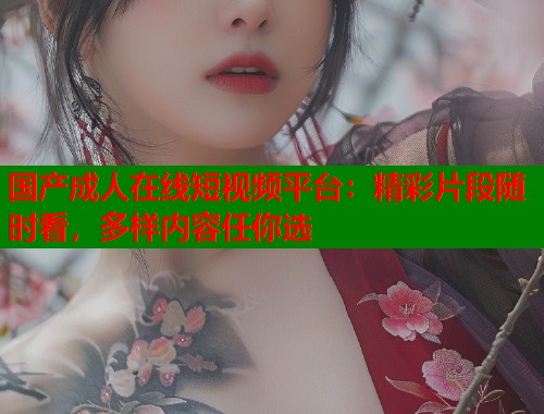 国产成人在线短视频平台：精彩片段随时看，多样内容任你选