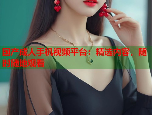 国产成人手机视频平台：精选内容，随时随地观看