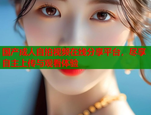 国产成人自拍视频在线分享平台，尽享自主上传与观看体验