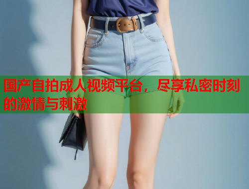 国产自拍成人视频平台，尽享私密时刻的激情与刺激