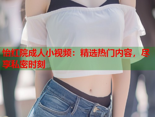 怡红院成人小视频：精选热门内容，尽享私密时刻
