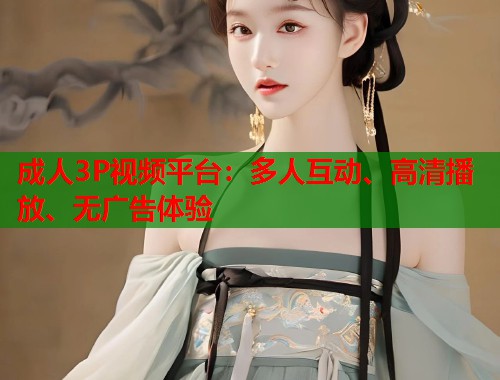 成人3P视频平台：多人互动、高清播放、无广告体验