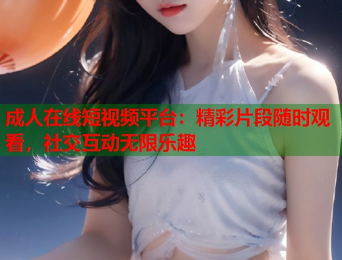 成人在线短视频平台：精彩片段随时观看，社交互动无限乐趣
