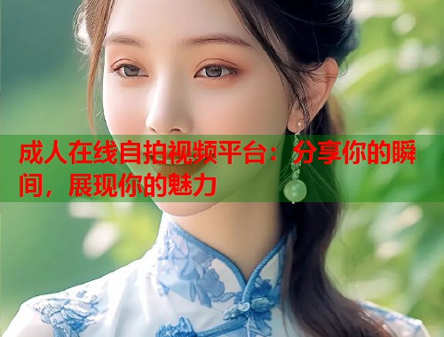 成人在线自拍视频平台：分享你的瞬间，展现你的魅力