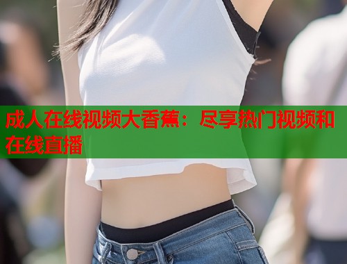 成人在线视频大香蕉：尽享热门视频和在线直播