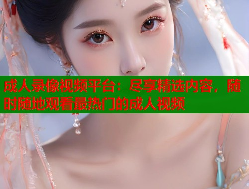成人录像视频平台：尽享精选内容，随时随地观看最热门的成人视频